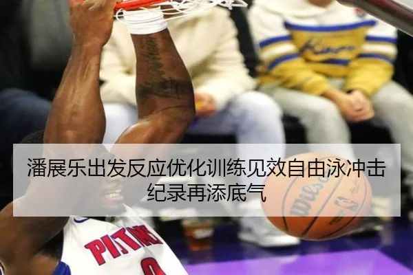 潘展乐出发反应优化训练见效自由泳冲击纪录再添底气